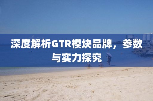 深度解析GTR模块品牌，参数与实力探究