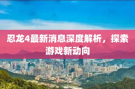 忍龙4最新消息深度解析，探索游戏新动向
