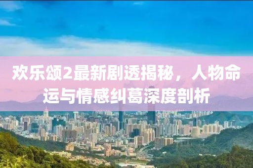 欢乐颂2最新剧透揭秘，人物命运与情感纠葛深度剖析