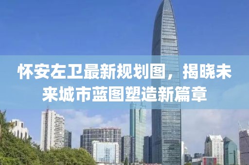 怀安左卫最新规划图，揭晓未来城市蓝图塑造新篇章