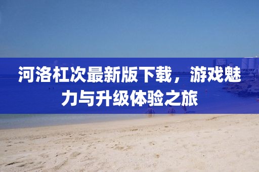 河洛杠次最新版下载，游戏魅力与升级体验之旅