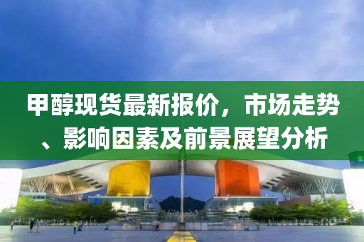 甲醇现货最新报价，市场走势、影响因素及前景展望分析