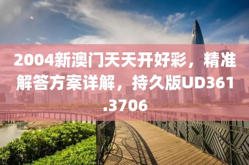 2004新澳门天天开好彩，精准解答方案详解，持久版UD361.3706