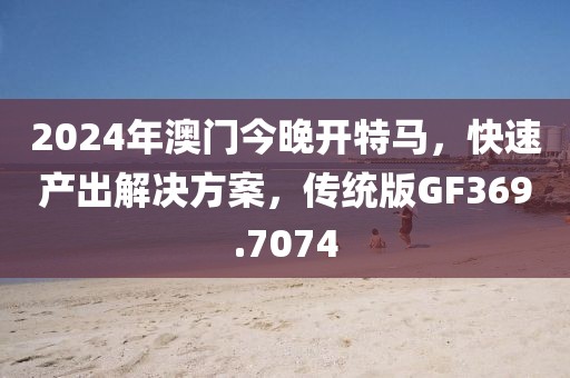 2024年澳门今晚开特马，快速产出解决方案，传统版GF369.7074
