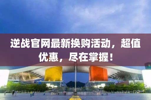 逆战官网最新换购活动，超值优惠，尽在掌握！