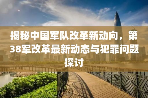揭秘中国军队改革新动向，第38军改革最新动态与犯罪问题探讨