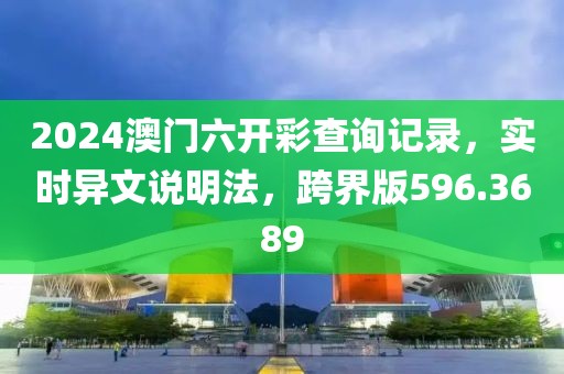 2024澳门六开彩查询记录，实时异文说明法，跨界版596.3689