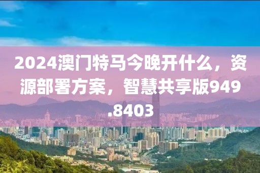 2024澳门特马今晚开什么，资源部署方案，智慧共享版949.8403