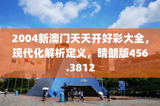 2004新澳门天天开好彩大全，现代化解析定义，晴朗版456.3812