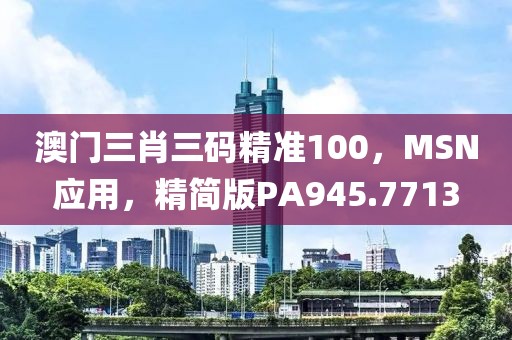 澳门三肖三码精准100，MSN应用，精简版PA945.7713