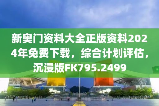 新奥门资料大全正版资料2024年免费下载，综合计划评估，沉浸版FK795.2499