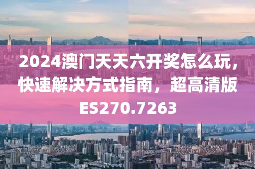 2024澳门天天六开奖怎么玩，快速解决方式指南，超高清版ES270.7263
