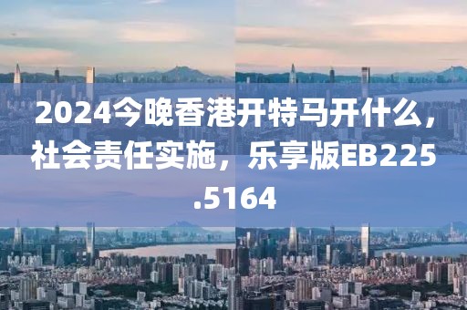 2024今晚香港开特马开什么，社会责任实施，乐享版EB225.5164