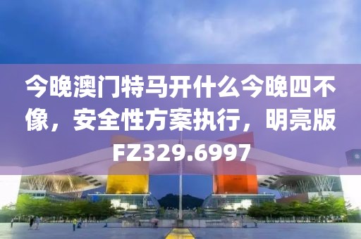 今晚澳门特马开什么今晚四不像，安全性方案执行，明亮版FZ329.6997