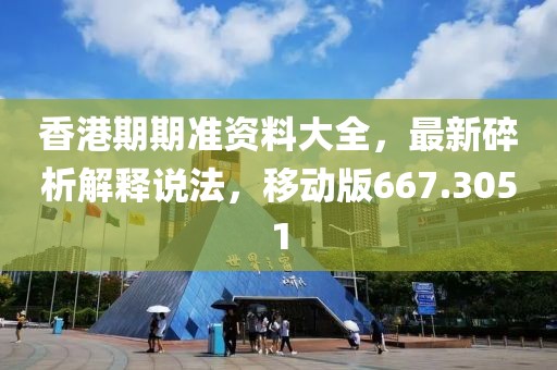香港期期准资料大全，最新碎析解释说法，移动版667.3051