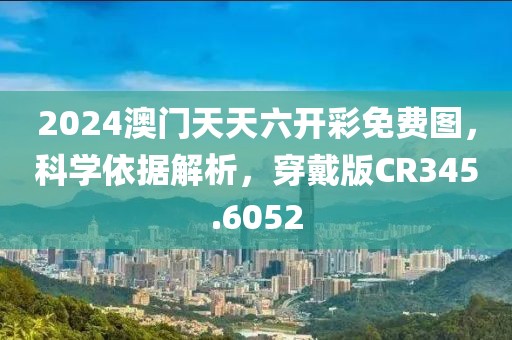2024澳门天天六开彩免费图，科学依据解析，穿戴版CR345.6052