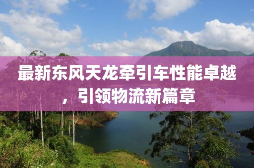 最新东风天龙牵引车性能卓越，引领物流新篇章