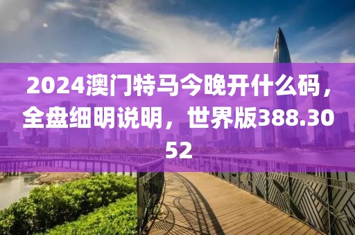2024澳门特马今晚开什么码，全盘细明说明，世界版388.3052
