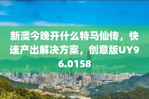 新澳今晚开什么特马仙传，快速产出解决方案，创意版UY96.0158