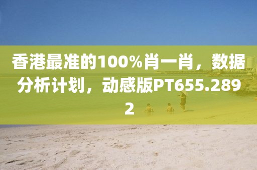 香港最准的100%肖一肖，数据分析计划，动感版PT655.2892