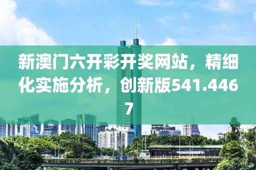 新澳门六开彩开奖网站，精细化实施分析，创新版541.4467