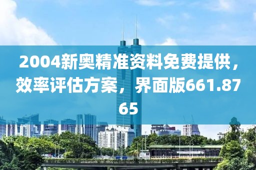 2004新奥精准资料免费提供，效率评估方案，界面版661.8765