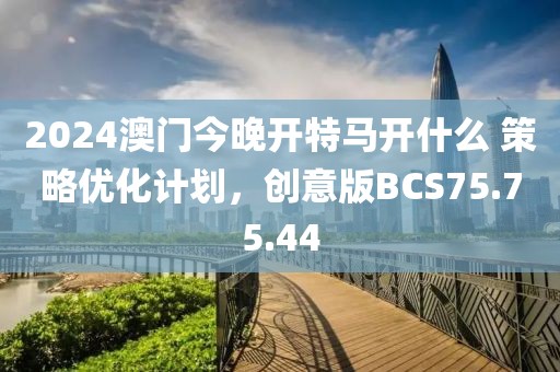 2024澳门今晚开特马开什么 策略优化计划，创意版BCS75.75.44