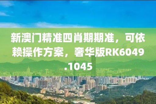新澳门精准四肖期期准，可依赖操作方案，奢华版RK6049.1045