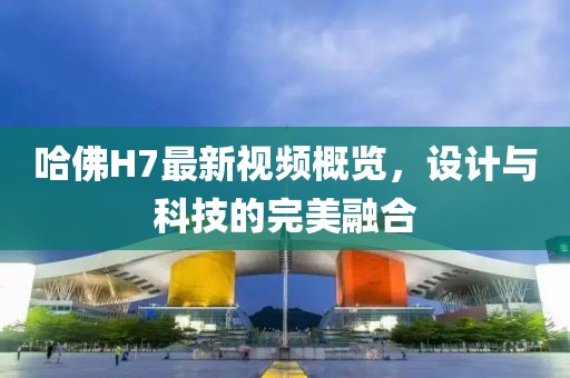 哈佛H7最新视频概览，设计与科技的完美融合