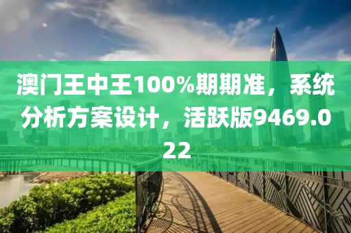 澳门王中王100%期期准，系统分析方案设计，活跃版9469.022