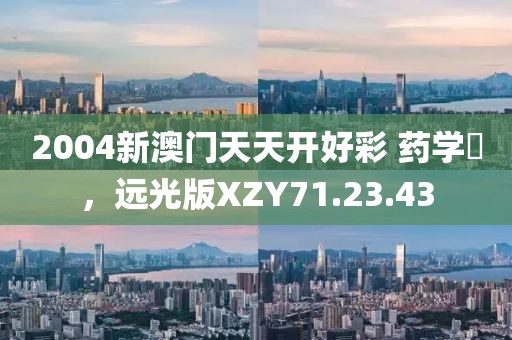 2004新澳门天天开好彩 药学‌，远光版XZY71.23.43