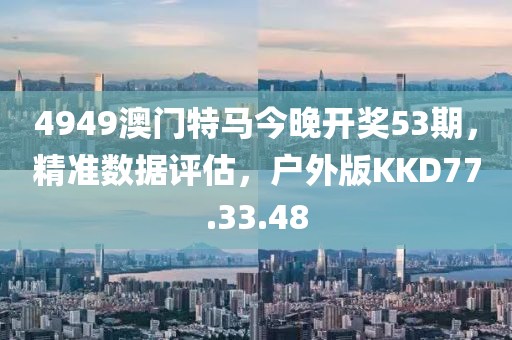 4949澳门特马今晚开奖53期，精准数据评估，户外版KKD77.33.48
