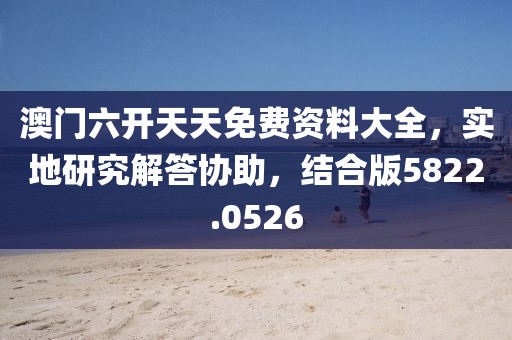 澳门六开天天免费资料大全，实地研究解答协助，结合版5822.0526