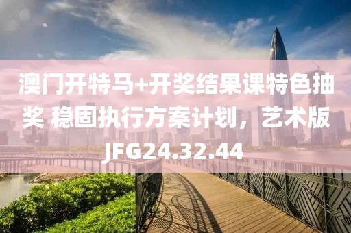 澳门开特马+开奖结果课特色抽奖 稳固执行方案计划，艺术版JFG24.32.44