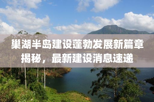 巢湖半岛建设蓬勃发展新篇章揭秘，最新建设消息速递