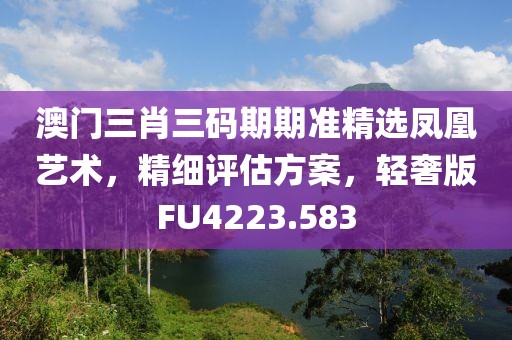 澳门三肖三码期期准精选凤凰艺术，精细评估方案，轻奢版FU4223.583