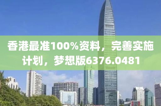香港最准100%资料，完善实施计划，梦想版6376.0481