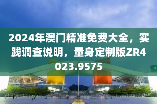 2024年澳门精准免费大全，实践调查说明，量身定制版ZR4023.9575
