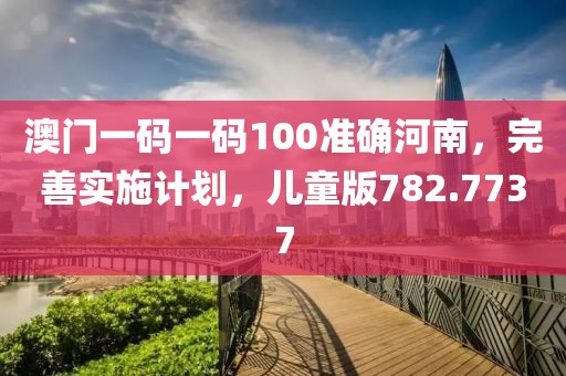 澳门一码一码100准确河南，完善实施计划，儿童版782.7737