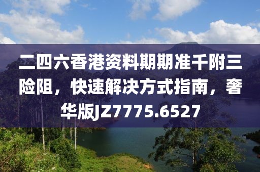 二四六香港资料期期准千附三险阻，快速解决方式指南，奢华版JZ7775.6527