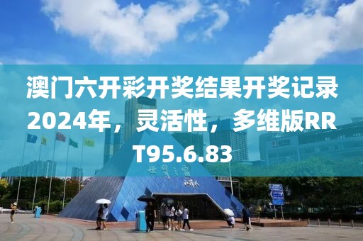 澳门六开彩开奖结果开奖记录2024年，灵活性，多维版RRT95.6.83