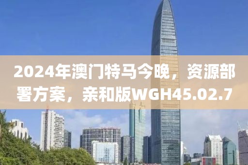 2024年澳门特马今晚，资源部署方案，亲和版WGH45.02.7