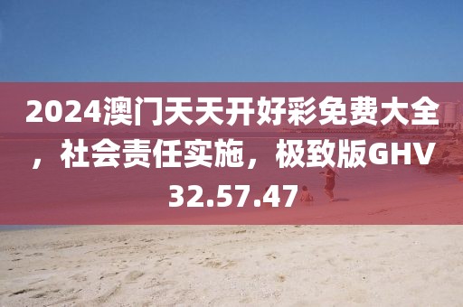 2024澳门天天开好彩免费大全，社会责任实施，极致版GHV32.57.47