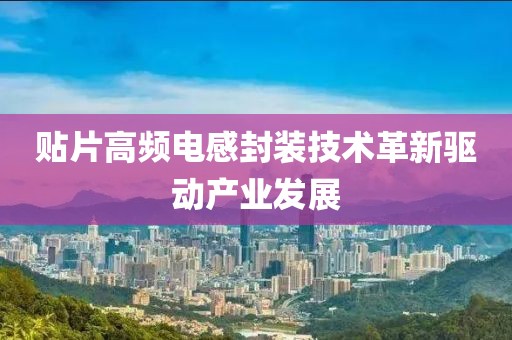 贴片高频电感封装技术革新驱动产业发展