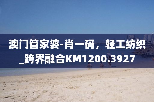 澳门管家婆-肖一码，轻工纺织_跨界融合KM1200.3927