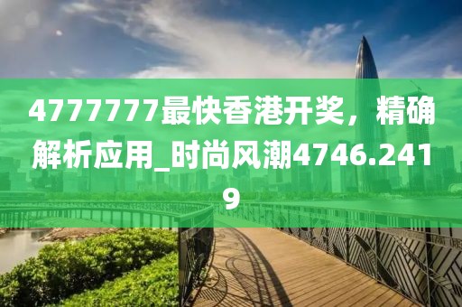 4777777最快香港开奖，精确解析应用_时尚风潮4746.2419