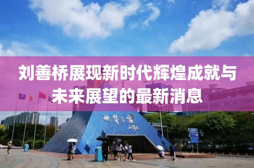刘善桥展现新时代辉煌成就与未来展望的最新消息