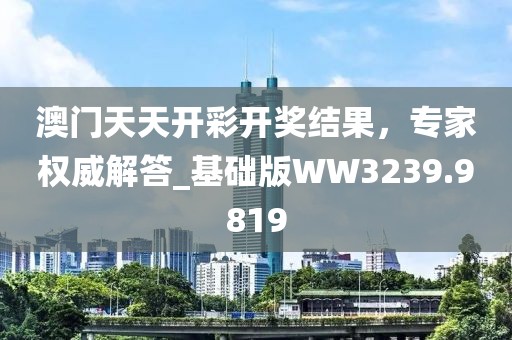 澳门天天开彩开奖结果，专家权威解答_基础版WW3239.9819