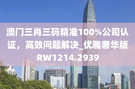 澳门三肖三码精准100%公司认证，高效问题解决_优雅奢华版RW1214.2939