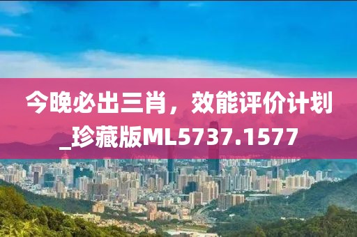 今晚必出三肖，效能评价计划_珍藏版ML5737.1577